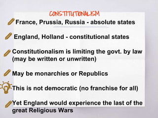 CONSTITUTIONALISM
France, Prussia, Russia - absolute states
England, Holland - constitutional states
Constitutionalism is limiting the govt. by law
(may be written or unwritten)
May be monarchies or Republics
This is not democratic (no franchise for all)
Yet England would experience the last of the
great Religious Wars
 