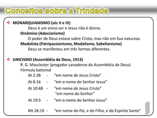 Conceitos sobre a TrindadeMONARQUIANISMO (séc II e III)		Deus é um único ser e Jesus não é divino.	Dinâmico (Adocianismo)		O poder de Deus estava sobre Cristo, mas não em Sua natureza.Modalista (Patripassionismo, Modalismo, Sabelianismo)		Deus se manifestou em três formas diferentes.UNICISMO (Assembléia de Deus, 1913)R. G. Masclester (pregador canadense da Assembléia de Deus)	Fórmula batismal		At 2:38	-	“em nome de Jesus Cristo”		At 8:16	-	“em o nome do Senhor Jesus”		At 10:48	-	“em nome de Jesus Cristo” “em nome do Senhor”		At 19:5	-	“em o nome do Senhor Jesus”		Mt 28:19	-	“em nome do Pai, e do Filho, e do Espírito Santo”1