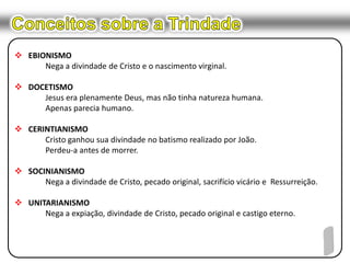 Conceitos sobre a TrindadeEBIONISMONega a divindade de Cristo e o nascimento virginal.DOCETISMOJesus era plenamente Deus, mas não tinha natureza humana.	Apenas parecia humano.CERINTIANISMOCristo ganhou sua divindade no batismo realizado por João.	Perdeu-a antes de morrer.SOCINIANISMONega a divindade de Cristo, pecado original, sacrifício vicário e  Ressurreição.UNITARIANISMO	Nega a expiação, divindade de Cristo, pecado original e castigo eterno.1