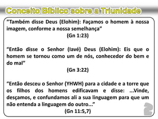 Conceito Bíblico sobre a Triunidade“Também disse Deus (Elohim): Façamos o homem à nossa imagem, conforme a nossa semelhança”(Gn 1:23)“Então disse o Senhor (Iavé) Deus (Elohim): Eis que o homem se tornou como um de nós, conhecedor do bem e do mal”(Gn 3:22)“Então desceu o Senhor (YHWH) para a cidade e a torre que os filhos dos homens edificavam e disse: ...Vinde, desçamos, e confundamos ali a sua linguagem para que um não entenda a linguagem do outro...”(Gn 11:5,7)2