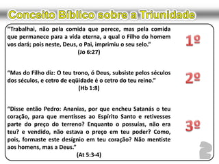 Conceito Bíblico sobre a Triunidade“Trabalhai, não pela comida que perece, mas pela comida que permanece para a vida eterna, a qual o Filho do homem vos dará; pois neste, Deus, o Pai, imprimiu o seu selo.”(Jo 6:27)“Mas do Filho diz: O teu trono, ó Deus, subsiste pelos séculos dos séculos, e cetro de eqüidade é o cetro do teu reino.”(Hb 1:8)“Disse então Pedro: Ananias, por que encheu Satanás o teu coração, para que mentisses ao Espírito Santo e retivesses parte do preço do terreno? Enquanto o possuías, não era teu? e vendido, não estava o preço em teu poder? Como, pois, formaste este desígnio em teu coração? Não mentiste aos homens, mas a Deus.”(At 5:3-4)1º2º3º2