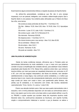 Examinaremos alguns ensinamentos bíblicos a respeito da pessoa do Espírito Santo:
Ao atribuir-lhe personalidade, constata-se que Ele não é uma energia
impessoal, é um ser pessoal, inteligente, com vontade e determinação própria. Que o
Espírito Santo é uma pessoa, fica evidente pelas atribuições que a Palavra de Deus
faz a Ele, como lemos:
Ele sonda as coisas profundas de Deus Pai - 1 Coríntios 2.10;
Ele fala - Mateus 10.20; Atos 8.39; Atos- 10.19-20; Atos 13.2; Apocalipse
2.7;
Ele ensina - Lucas 12.12; João 14.26; 1 Coríntios 2.13;
Ele conduz e guia - João 16.13; Romanos 8.14;
Ele intercede - Romanos 8.26-28;
Ele dispensa dons - 1 Coríntios 12.7-11;
Ele chama homens para o seu serviço - Atos 13.2; Atos 20.28;
Ele se entristece - Efésios 4.30;
Ele dá ordens - Atos 16.6-7;
Ele ama - Romanos 15.30;
Ele pode ser resistido - Atos 7.51.
UMA PALAVRA DE ADMOESTAÇÃO
Diante de tantas evidências textuais, afirmamos que a Trindade pode ser
demonstrada biblicamente de modo satisfatório, e que o maior erro que podemos
cometer é buscar a simplificação das verdades eternas, para satisfazer nosso intelecto
prejudicado pela Queda (Gn 3:15). Nessa linha, podemos ainda dizer, que nenhuma
doutrina bíblica, por mais que possa ser respaldada fartamente com versículos no AT
e NT, com uma boa exegese interpretativa, são fáceis de entender, nem atendem
satisfatoriamente a nossa lógica, mas continuam sendo verdadeiras, e o melhor que
devemos fazer é crer, mesmo não compreendendo totalmente, como foi como homem
cego curado por Jesus com cuspe e barro, que questionado pelos fariseus, não
perdeu sua fé verdadeira, e no reencontro com Cristo, não duvidou declarando
veementemente: “Creio, Senhor. E o adorou.” (João 9:38)
Chamo sua atenção também para o fato que esse quadro demonstrativo não é
exaustivo, nem é minha pretensão responder com ele todas as controvérsias sobre o
tema, mas espero que te sirva como uma base sobre a qual poderá edificar a sua fé,
no TRIUNO, e ajudar aqueles que duvidam desta tão importante doutrina cristã.
Devendo todos nós, continuarmos estudando as Escrituras, com espírito humilde,
oração e comprometimento intelectual e ouvindo o que já disseram os sábios e
 
