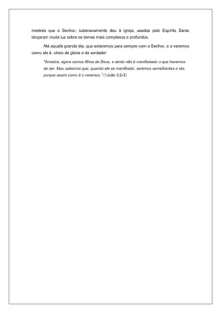 mestres que o Senhor, soberanamente deu à igreja, usados pelo Espírito Santo
lançaram muita luz sobre os temas mais complexos e profundos.
Até aquele grande dia, que estaremos para sempre com o Senhor, e o veremos
como ele é, cheio de glória e de verdade!
“Amados, agora somos filhos de Deus, e ainda não é manifestado o que havemos
de ser. Mas sabemos que, quando ele se manifestar, seremos semelhantes a ele;
porque assim como é o veremos.” (1João 3:2-3)
 