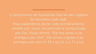 O documento de Aparecida fala de dez lugares
de encontro (246-258).
Pela experiência de ter sido primeiramente
amado por Jesus, encontrado e conquistado
por Ele, Paulo afirma: “Ele me amou e se
entregou por mim”. Ele amou a Igreja e se
entregou por ela (cf. Ef 2,19-20; 5,1; Fl 3,12).
 
