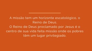 A missão tem um horizonte escatológico, o
Reino de Deus.
O Reino de Deus proclamado por Jesus é o
centro de sua vida feita missão onde os pobres
têm um lugar privilegiado.
 