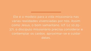Ele é o modelo para a vida missionária nas
várias realidades vivenciadas por nós. Assim
como Jesus, o bom samaritano, (cf. Lc 10,25-
37), o discípulo missionário precisa considerar e
contemplar os caídos, aproximar-se e cuidar
deles.
 