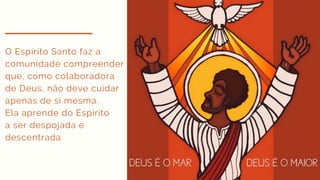 O Espírito Santo faz a
comunidade compreender
que, como colaboradora
de Deus, não deve cuidar
apenas de si mesma.
Ela aprende do Espírito
a ser despojada e
descentrada
 