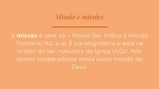 Missão e missões
A missão é uma só – Missio Dei. Indica a missão
Trinitária (AG 3-4). É paradigmática e está na
ordem do ser, natureza da Igreja (AG2). Nós
somos cooperadores desta única missão de
Deus.
 