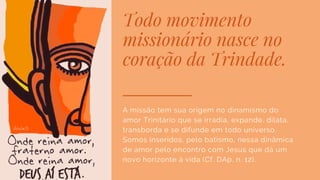 Todo movimento
missionário nasce no
coração da Trindade.
A missão tem sua origem no dinamismo do
amor Trinitário que se irradia, expande, dilata,
transborda e se difunde em todo universo.
Somos inseridos, pelo batismo, nessa dinâmica
de amor pelo encontro com Jesus que dá um
novo horizonte à vida (Cf. DAp, n. 12).
 