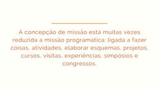 A concepção de missão está muitas vezes
reduzida a missão programática: ligada a fazer
coisas, atividades, elaborar esquemas, projetos,
cursos, visitas, experiências, simpósios e
congressos.
 