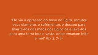 “Ele viu a opressão do povo no Egito, escutou
seus clamores e sofrimentos e desceu para
libertá-los das mãos dos Egípcios e levá-los
para uma terra boa e vasta, onde emanam leite
e mel" (Ex 3, 7-8).
 