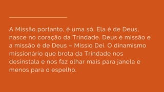 A Missão portanto, é uma só. Ela é de Deus,
nasce no coração da Trindade. Deus é missão e
a missão é de Deus – Missio Dei. O dinamismo
missionário que brota da Trindade nos
desinstala e nos faz olhar mais para janela e
menos para o espelho.
 