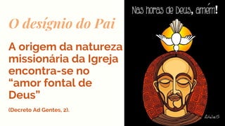O desígnio do Pai
A origem da natureza
missionária da Igreja
encontra-se no
“amor fontal de
Deus”
(Decreto Ad Gentes, 2).
 
