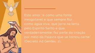 Este amor “é como uma fonte
inesgotável e que sempre flui
como água viva, que jorra na terra
pelo Espírito Santo e que,
verdadeiramente, faz parte da criação
por meio da Palavra que se tornou carne”
(Decreto Ad Gentes, 2).
 