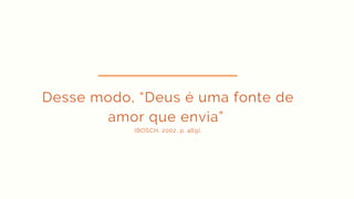 Desse modo, “Deus é uma fonte de
amor que envia”
(BOSCH, 2002, p. 469).
 