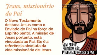 Jesus, missionário
do Pai
O Novo Testamento
destaca Jesus como o
Enviado do Pai na força do
Espírito Santo. A missão de
Jesus portanto, está
vinculada ao Pai. Ele é a
referência absoluta da
vida missionária de Jesus.
 