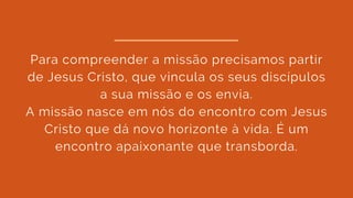 Para compreender a missão precisamos partir
de Jesus Cristo, que vincula os seus discípulos
a sua missão e os envia.
A missão nasce em nós do encontro com Jesus
Cristo que dá novo horizonte à vida. É um
encontro apaixonante que transborda.
 