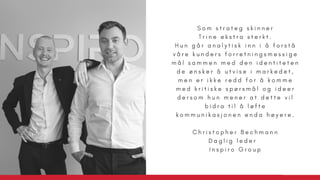 S o m s t r a t e g s k i n n e r
T r i n e e k s t r a s t e r k t .
H u n g å r a n a l y t i s k i n n i å f o r s t å
v å r e k u n d e r s f o r r e t n i n g s m e s s i g e
m å l s a m m e n m e d d e n i d e n t i t e t e n
d e ø n s k e r å u t v i s e i m a r k e d e t ,
m e n e r i k k e r e d d f o r å k o m m e
m e d k r i t i s k e s p ø r s m å l o g i d e e r
d e r s o m h u n m e n e r a t d e t t e v i l
b i d r a t i l å l ø f t e
k o m m u n i k a s j o n e n e n d a h ø y e r e .
C h r i s t o p h e r B e c h m a n n
D a g l i g l e d e r  
I n s p i r o G r o u p
 
