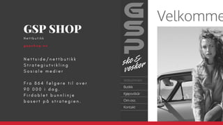 N e t t s i d e / n e t t b u t i k k
S t r a t e g i u t v i k l i n g
S o s i a l e m e d i e r
F r a 8 6 4 f ø l g e r e t i l o v e r
9 0 0 0 0 i d a g .
F i r d o b l e t b u n n l i n j e
b a s e r t p å s t r a t e g i e n .  
GSP SHOP
g s p s h o p . n o
N e t t b u t i k k  
 