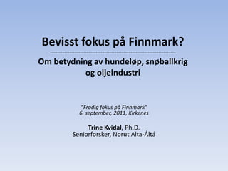 Bevisst fokus på Finnmark?
  ------------------------------------------------------------------------
Om betydning av hundeløp, snøballkrig
           og oljeindustri


                  ”Frodig fokus på Finnmark”
                  6. september, 2011, Kirkenes

                   Trine Kvidal, Ph.D.
              Seniorforsker, Norut Alta-Áltá
 