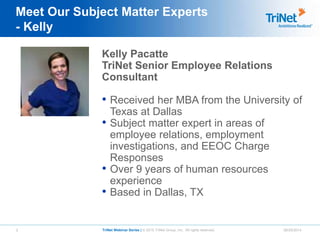 3 TriNet Webinar Series | © 2015 TriNet Group, Inc. All rights reserved. 06/25/2014
Meet Our Subject Matter Experts
- Kelly
Kelly Pacatte
TriNet Senior Employee Relations
Consultant
• Received her MBA from the University of
Texas at Dallas
• Subject matter expert in areas of
employee relations, employment
investigations, and EEOC Charge
Responses
• Over 9 years of human resources
experience
• Based in Dallas, TX
 