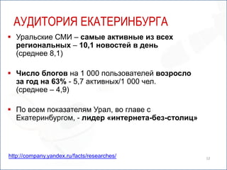 12Аудитория екатеринбургаУральские СМИ – самые активные из всех региональных – 10,1 новостей в день(среднее 8,1)Число блогов на 1 000 пользователей возросло за год на 63% - 5,7 активных/1 000 чел.(среднее – 4,9) По всем показателям Урал, во главе с Екатеринбургом, - лидер «интернета-без-столиц»http://company.yandex.ru/facts/researches/