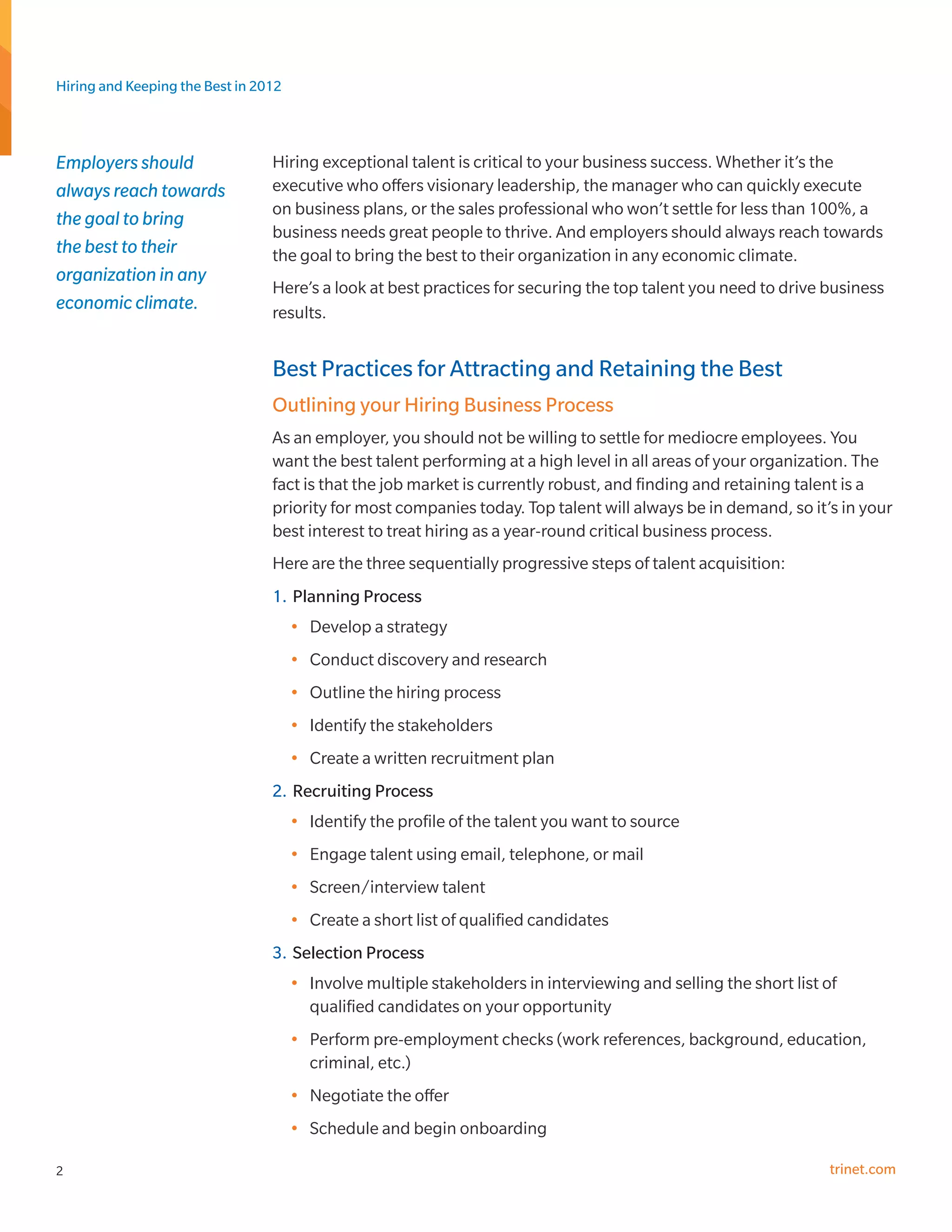 Hiring and Keeping the Best in 2012



Employers should                 Hiring exceptional talent is critical to your business success. Whether it’s the
always reach towards             executive who offers visionary leadership, the manager who can quickly execute
                                 on business plans, or the sales professional who won’t settle for less than 100%, a
the goal to bring
                                 business needs great people to thrive. And employers should always reach towards
the best to their                the goal to bring the best to their organization in any economic climate.
organization in any
                                 Here’s a look at best practices for securing the top talent you need to drive business
economic climate.                results.


                                 Best Practices for Attracting and Retaining the Best
                                 Outlining your Hiring Business Process
                                 As an employer, you should not be willing to settle for mediocre employees. You
                                 want the best talent performing at a high level in all areas of your organization. The
                                 fact is that the job market is currently robust, and finding and retaining talent is a
                                 priority for most companies today. Top talent will always be in demand, so it’s in your
                                 best interest to treat hiring as a year-round critical business process.
                                 Here are the three sequentially progressive steps of talent acquisition:
                                 1.	 Planning Process
                                      •	 Develop a strategy
                                      •	 Conduct discovery and research
                                      •	 Outline the hiring process
                                      •	 Identify the stakeholders
                                      •	 Create a written recruitment plan
                                 2.	 Recruiting Process
                                      •	 Identify the profile of the talent you want to source
                                      •	 Engage talent using email, telephone, or mail
                                      •	 Screen/interview talent
                                      •	 Create a short list of qualified candidates
                                 3.	 Selection Process
                                      •	 Involve multiple stakeholders in interviewing and selling the short list of
                                         qualified candidates on your opportunity
                                      •	 Perform pre-employment checks (work references, background, education,
                                         criminal, etc.)
                                      •	 Negotiate the offer
                                      •	 Schedule and begin onboarding

2                                                                                                                  trinet.com
 