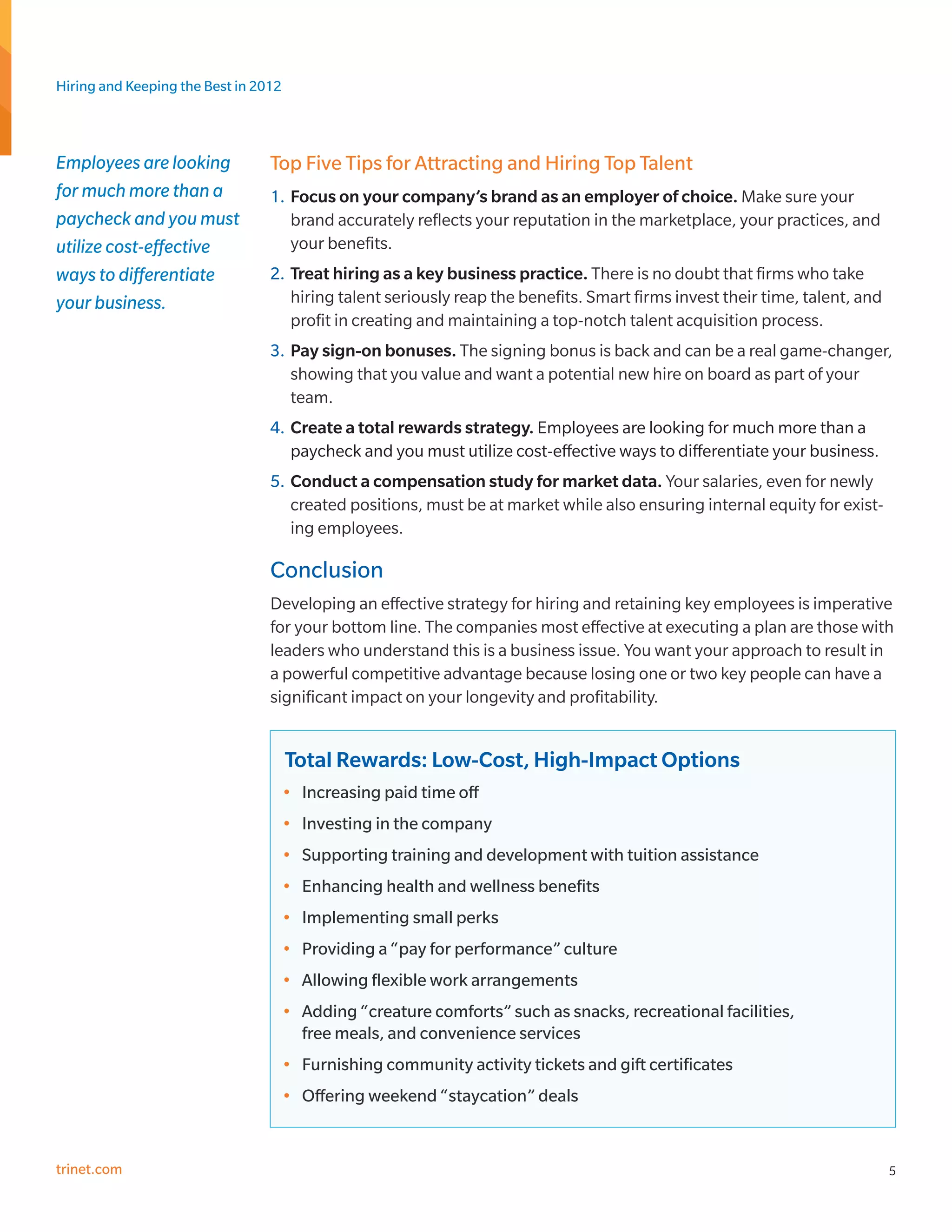 Hiring and Keeping the Best in 2012



Employees are looking            Top Five Tips for Attracting and Hiring Top Talent
for much more than a             1.	 Focus on your company’s brand as an employer of choice. Make sure your
paycheck and you must                brand accurately reflects your reputation in the marketplace, your practices, and
utilize cost-effective               your benefits.
ways to differentiate            2.	 Treat hiring as a key business practice. There is no doubt that firms who take
your business.                       hiring talent seriously reap the benefits. Smart firms invest their time, talent, and
                                     profit in creating and maintaining a top-notch talent acquisition process.
                                 3.	 Pay sign-on bonuses. The signing bonus is back and can be a real game-changer,
                                     showing that you value and want a potential new hire on board as part of your
                                     team.
                                 4.	 Create a total rewards strategy. Employees are looking for much more than a
                                     paycheck and you must utilize cost-effective ways to differentiate your business.
                                 5.	 Conduct a compensation study for market data. Your salaries, even for newly
                                     created positions, must be at market while also ensuring internal equity for exist-
                                     ing employees.

                                 Conclusion
                                 Developing an effective strategy for hiring and retaining key employees is imperative
                                 for your bottom line. The companies most effective at executing a plan are those with
                                 leaders who understand this is a business issue. You want your approach to result in
                                 a powerful competitive advantage because losing one or two key people can have a
                                 significant impact on your longevity and profitability.


                                      Total Rewards: Low-Cost, High-Impact Options
                                      •	 Increasing paid time off
                                      •	 Investing in the company
                                      •	 Supporting training and development with tuition assistance
                                      •	 Enhancing health and wellness benefits
                                      •	 Implementing small perks
                                      •	 Providing a “pay for performance” culture
                                      •	 Allowing flexible work arrangements
                                      •	 Adding “creature comforts” such as snacks, recreational facilities,
                                         free meals, and convenience services
                                      •	 Furnishing community activity tickets and gift certificates
                                      •	 Offering weekend “staycation” deals


trinet.com                                                                                                                   5
 