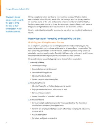 Hiring and Keeping the Best in 2012



Employers should                 Hiring exceptional talent is critical to your business success. Whether it’s the
always reach towards             executive who offers visionary leadership, the manager who can quickly execute
                                 on business plans, or the sales professional who won’t settle for less than 100%, a
the goal to bring
                                 business needs great people to thrive. And employers should always reach towards
the best to their                the goal to bring the best to their organization in any economic climate.
organization in any
                                 Here’s a look at best practices for securing the top talent you need to drive business
economic climate.                results.


                                 Best Practices for Attracting and Retaining the Best
                                 Outlining your Hiring Business Process
                                 As an employer, you should not be willing to settle for mediocre employees. You
                                 want the best talent performing at a high level in all areas of your organization. The
                                 fact is that the job market is currently robust, and finding and retaining talent is a
                                 priority for most companies today. Top talent will always be in demand, so it’s in your
                                 best interest to treat hiring as a year-round critical business process.
                                 Here are the three sequentially progressive steps of talent acquisition:
                                 1.	 Planning Process
                                      •	 Develop a strategy
                                      •	 Conduct discovery and research
                                      •	 Outline the hiring process
                                      •	 Identify the stakeholders
                                      •	 Create a written recruitment plan
                                 2.	 Recruiting Process
                                      •	 Identify the profile of the talent you want to source
                                      •	 Engage talent using email, telephone, or mail
                                      •	 Screen/interview talent
                                      •	 Create a short list of qualified candidates
                                 3.	 Selection Process
                                      •	 Involve multiple stakeholders in interviewing and selling the short list of
                                         qualified candidates on your opportunity
                                      •	 Perform pre-employment checks (work references, background, education,
                                         criminal, etc.)
                                      •	 Negotiate the offer
                                      •	 Schedule and begin onboarding

2                                                                                                                  trinet.com
 