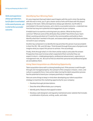 Hiring and Keeping the Best in 2012



Skills and experience            Identifying Your Winning Team
always get attention,            It’s very important that each talent search begins with the end in mind. By starting
but fit often is overlooked      with the end in mind, you’ll get a clearer sense of who will fit best with the players
in the search process, yet       already on the team. Skills and experience always get attention, but fit often is
is vital to the successful       overlooked in the search process, yet is vital to a successful outcome—a talented new
                                 hire that has long-term potential and engagement at your company.
outcome.
                                 A helpful tool is to examine a winning team you admire. What do they have in
                                 common? What are some of the attributes they exhibit? Now think of your team:
                                 What is working and what isn’t? Look for the commonalities and build on them.
                                 Identify what hasn’t worked in the past, and assess talent against what does and does
                                 not work in your company.
                                 Another key component is to identify the top priorities this person must accomplish
                                 in their first 90, 180, and 365 days. Think forward through three years of projects and
                                 imagine what you expect this person to achieve. Hire accordingly.
                                 Finally, think through what’s in it for them and be ready to articulate the answer.
                                 Prospective hires want to know what’s expected of them and what they can
                                 expect in return—challenging projects, professional advancement, supervisory or
                                 management role, etc. Be sure to find out what their personal and professional goals
                                 are and address them.
                                 Using Talent Acquisition as a Marketing Opportunity
                                 Talent acquisition done well is a strong branding tool. If the process is well thought
                                 through and managed properly, the outreach of the company’s mission, vision, and
                                 culture is a powerful force. Every action taken during the talent acquisition process
                                 has the potential to brand your company positively or negatively.
                                 Here are some things to keep in mind when developing your talent acquisition
                                 strategy to maximize this marketing opportunity for your company:
                                      •	 Develop thorough job descriptions
                                      •	 Describe what differentiates your company
                                      •	 Identify perks/features that appeal to talent
                                      •	 Develop a well-designed and regularly maintained career website that includes
                                         a combination of pictures, writing, audio, and video




trinet.com                                                                                                                3
 