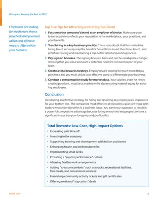 Hiring and Keeping the Best in 2012



Employees are looking            Top Five Tips for Attracting and Hiring Top Talent
for much more than a             1.	 Focus on your company’s brand as an employer of choice. Make sure your
paycheck and you must                brand accurately reflects your reputation in the marketplace, your practices, and
utilize cost-effective               your benefits.
ways to differentiate            2.	 Treat hiring as a key business practice. There is no doubt that firms who take
your business.                       hiring talent seriously reap the benefits. Smart firms invest their time, talent, and
                                     profit in creating and maintaining a top-notch talent acquisition process.
                                 3.	 Pay sign-on bonuses. The signing bonus is back and can be a real game-changer,
                                     showing that you value and want a potential new hire on board as part of your
                                     team.
                                 4.	 Create a total rewards strategy. Employees are looking for much more than a
                                     paycheck and you must utilize cost-effective ways to differentiate your business.
                                 5.	 Conduct a compensation study for market data. Your salaries, even for newly
                                     created positions, must be at market while also ensuring internal equity for exist-
                                     ing employees.

                                 Conclusion
                                 Developing an effective strategy for hiring and retaining key employees is imperative
                                 for your bottom line. The companies most effective at executing a plan are those with
                                 leaders who understand this is a business issue. You want your approach to result in
                                 a powerful competitive advantage because losing one or two key people can have a
                                 significant impact on your longevity and profitability.


                                      Total Rewards: Low-Cost, High-Impact Options
                                      •	 Increasing paid time off
                                      •	 Investing in the company
                                      •	 Supporting training and development with tuition assistance
                                      •	 Enhancing health and wellness benefits
                                      •	 Implementing small perks
                                      •	 Providing a “pay for performance” culture
                                      •	 Allowing flexible work arrangements
                                      •	 Adding “creature comforts” such as snacks, recreational facilities,
                                         free meals, and convenience services
                                      •	 Furnishing community activity tickets and gift certificates
                                      •	 Offering weekend “staycation” deals


trinet.com                                                                                                                   5
 