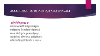 ACCORDING TO BHAISHAJYA RATNAVALI
हृद्रोगचिचित्सा/३३-३५
िसगन्धाभ्रभस्मादन पाथरवृित्वगाम्बुना।
एकदवंशदतधा चैवं भादवतादन दवधानतः॥
माषमािदमिं चूणं मधुना सह लेहयेत्।
वातजं दपत्तजं श्लेष्मसम्भूतं वा दििोषजम्॥
क
ृ दमजं चादप हृर्द्ोगं दनहन्त्येव न संशयः॥
 