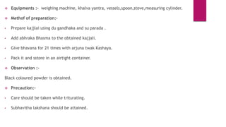  Equipments :- weighing machine, khalva yantra, vessels,spoon,stove,measuring cylinder.
 Methof of preparation:-
• Prepare kajjlai using du gandhaka and su parada .
• Add abhraka Bhasma to the obtained kajjali.
• Give bhavana for 21 times with arjuna twak Kashaya.
• Pack it and sstore in an airtight container.
 Observation :-
Black coloured powder is obtained.
 Precaution:-
• Care should be taken while triturating.
• Subhavitha lakshana should be attained.
 