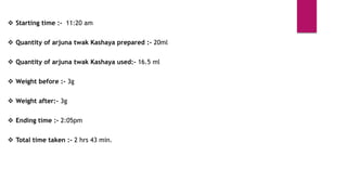  Starting time :- 11:20 am
 Quantity of arjuna twak Kashaya prepared :- 20ml
 Quantity of arjuna twak Kashaya used:- 16.5 ml
 Weight before :- 3g
 Weight after:- 3g
 Ending time :- 2:05pm
 Total time taken :- 2 hrs 43 min.
 
