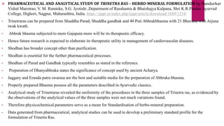  PHARMACEUTICAL AND ANALYTICAL STUDY OF TRINETRA RAS – HERBO-MINERAL FORMULATION by Nandurkar
Vishal Marotrao, V. M. Ramteke, S.G. Jyotishi ,Department of Rasshastra & Bhaishajya Kalpana, Shri K.R.Pandav Ayurved
College, Dighori, Nagpur, Maharashtra, India. https://ijapr.in/index.php/ijapr/article/download/1689/1254/
• Trinetraras can be prepared from Shuddha Parad, Shuddha gandhak and 40 Puti Abhrakbhasma with 21 Bhavana with Arjuna
twak kwath.
• Abhrak bhasma subjected to more Gajaputa more will be its therapeutic efficacy.
• Hence future research is expected to elaborate its therapeutic utility in management of cardiovascular diseases.
• Shodhan has broader concept other than purification.
• Shodhan is essential for the further pharmaceutical processes.
• Shodhan of Parad and Gandhak typically resembles as stated in the reference.
• Preparation of Dhanyabhraka states the significance of concept used by ancient Acharya.
• Jaggary and Eranda patra swarasa are the best and suitable media for the preparation of Abhraka bhasma.
• Properly prepared Bhasma possess all the parameters described in Ayurvedic classics.
• Analytical study of Trinetraras revealed the uniformity of the procedures in the three samples of Trinetra ras, as evidenced by
the observations of the analytical values of the three samples were not much variations found.
• Therefore physicochemical parameters serve as a mean for Standardisation of herbo-mineral preparation.
• Data generated from pharmaceutical, analytical studies can be used to develop a preliminary standard profile for the
formulation of Trinetra Ras.
 