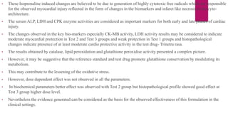 • These Isoprenaline induced changes are believed to be due to generation of highly cytotoxic free radicals which are responsible
for the observed myocardial injury reflected in the form of changes in the biomarkers and infarct like necrosis in the cyto-
architecture.
• The serum ALP, LDH and CPK enzyme activities are considered as important markers for both early and late phases of cardiac
injury.
• The changes observed in the key bio-markers especially CK-MB activity, LDH activity results may be considered to indicate
moderate myocardial protection in Test 2 and Test 3 groups and weak protection in Test 1 groups and histopathological
changes indicate presence of at least moderate cardio protective activity in the test drug- Trinetra rasa.
• The results obtained by catalase, lipid peroxidation and glutathione peroxidise activity presented a complex picture.
• However, it may be suggestive that the reference standard and test drug promote glutathione conservation by modulating its
metabolism.
• This may contribute to the lessening of the oxidative stress.
• However, dose dependent effect was not observed in all the parameters.
• In biochemical parameters better effect was observed with Test 2 group but histopathological profile showed good effect at
Test 3 group higher dose level.
• Nevertheless the evidence generated can be considered as the basis for the observed effectiveness of this formulation in the
clinical settings.
 