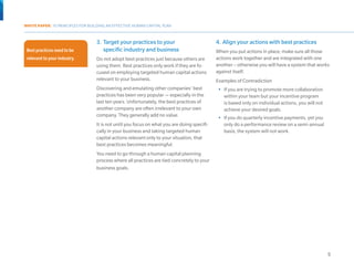 WHITE PAPER: 10 PRINCIPLES FOR BUILDING AN EFFECTIVE HUMAN CAPITAL PLAN



                                     3.	 Target your practices to your                          4.	 Align your actions with best practices
  Best practices need to be              specific industry and business                         When you put actions in place, make sure all those
  relevant to your industry.         Do not adopt best practices just because others are        actions work together and are integrated with one
                                     using them. Best practices only work if they are fo-       another – otherwise you will have a system that works
                                     cused on employing targeted human capital actions          against itself.
                                     relevant to your business.                                 Examples of Contradiction
                                     Discovering and emulating other companies’ best             •	 If you are trying to promote more collaboration
                                     practices has been very popular — especially in the            within your team but your incentive program
                                     last ten years. Unfortunately, the best practices of           is based only on individual actions, you will not
                                     another company are often irrelevant to your own               achieve your desired goals.
                                     company. They generally add no value.                       •	 If you do quarterly incentive payments, yet you
                                     It is not until you focus on what you are doing specifi-       only do a performance review on a semi-annual
                                     cally in your business and taking targeted human               basis, the system will not work.
                                     capital actions relevant only to your situation, that
                                     best practices becomes meaningful.
                                     You need to go through a human capital planning
                                     process where all practices are tied concretely to your
Best practices need to be relevant
                                     business goals.
to your industry.




                                                                                                                                                        5
 