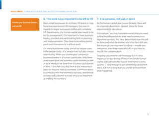 WHITE PAPER: 10 PRINCIPLES FOR BUILDING AN EFFECTIVE HUMAN CAPITAL PLAN



                                  6.	 This work is too important to be left to HR             7.	 It is a process, not just an event
 Involve your business leaders,   Many small businesses do not have HR teams or may           As the human capital plan moves forward, there will
 not just HR                      have less experienced HR managers, but even in              be ongoing adjustments needed. Allow for those
                                  regards to larger businesses staffed with complete          adjustments to take place.
Involve your business             HR departments, the human capital plan needs to be          For example, you may have determined that you need
leaders, not just HR.             led by management. It is important to have business         to hire five salespeople to drive new business in an
                                  leaders involved and participating both in planning         expanded territory. You have determined how this will
                                  and implementation. They have to be willing partici-        be done and what the market rate is for their skill sets.
                                  pants and champions or it will not work.                    But as you go you may need to adjust — maybe you
                                  For many businesses today, one of the largest costs         need more than five people after all, or you have to
                                  is the people costs – it is a major cost but also a major   modify the compensation.
                                  opportunity. When you involve your company’s                Ongoing adjustments are necessary but it is also
                                  business leaders in a human capital plan, help them         important to do a formal review of the whole human
                                  understand both the business issues involved as well        capital plan periodically. A good time frame is every
                                  as what needs to be done from a human capital point         quarter — long enough to get something substantive
                                  of view — but then you also have to put measures in         done, but not so long that you are far removed from
                                  place so they are held accountable. Communicate to          what happened.
                                  business leaders that workforce success, operational
                                  success and customer success are just as important
                                  as making the numbers.




                                                                                                                                                     7
 