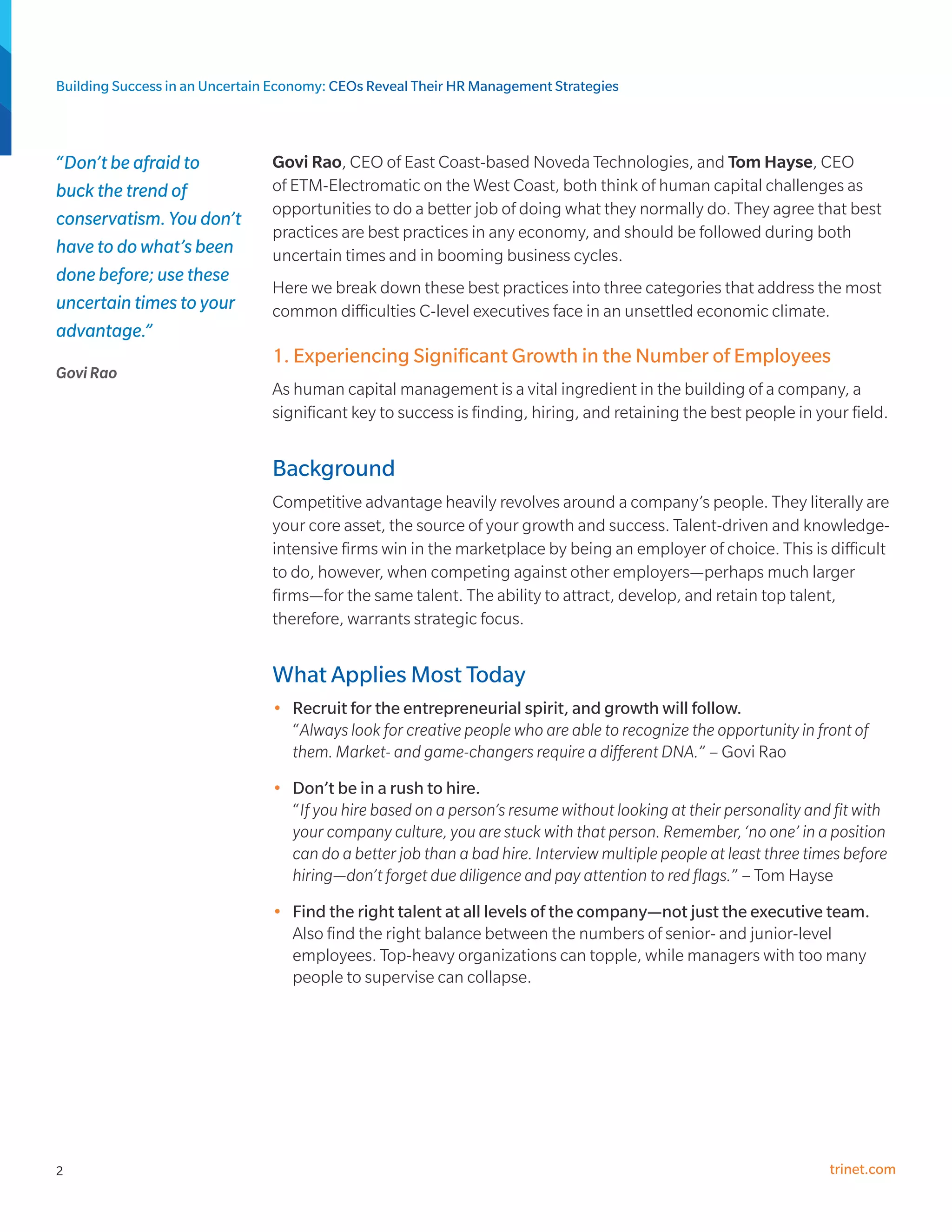 Building Success in an Uncertain Economy: CEOs Reveal Their HR Management Strategies



“Don’t be afraid to             Govi Rao, CEO of East Coast-based Noveda Technologies, and Tom Hayse, CEO
buck the trend of               of ETM-Electromatic on the West Coast, both think of human capital challenges as
                                opportunities to do a better job of doing what they normally do. They agree that best
conservatism. You don’t
                                practices are best practices in any economy, and should be followed during both
have to do what’s been          uncertain times and in booming business cycles.
done before; use these
                                Here we break down these best practices into three categories that address the most
uncertain times to your         common difficulties C-level executives face in an unsettled economic climate.
advantage.”
                                1. Experiencing Significant Growth in the Number of Employees
Govi Rao
                                As human capital management is a vital ingredient in the building of a company, a
                                significant key to success is finding, hiring, and retaining the best people in your field.


                                Background
                                Competitive advantage heavily revolves around a company’s people. They literally are
                                your core asset, the source of your growth and success. Talent-driven and knowledge-
                                intensive firms win in the marketplace by being an employer of choice. This is difficult
                                to do, however, when competing against other employers—perhaps much larger
                                firms—for the same talent. The ability to attract, develop, and retain top talent,
                                therefore, warrants strategic focus.


                                What Applies Most Today
                                •	 Recruit for the entrepreneurial spirit, and growth will follow.
                                   “Always look for creative people who are able to recognize the opportunity in front of
                                   them. Market- and game-changers require a different DNA.” – Govi Rao
                                •	 Don’t be in a rush to hire.
                                   “If you hire based on a person’s resume without looking at their personality and fit with
                                   your company culture, you are stuck with that person. Remember, ‘no one’ in a position
                                   can do a better job than a bad hire. Interview multiple people at least three times before
                                   hiring—don’t forget due diligence and pay attention to red flags.” – Tom Hayse
                                •	 Find the right talent at all levels of the company—not just the executive team.
                                   Also find the right balance between the numbers of senior- and junior-level
                                   employees. Top-heavy organizations can topple, while managers with too many
                                   people to supervise can collapse.




2                                                                                                                   trinet.com
 