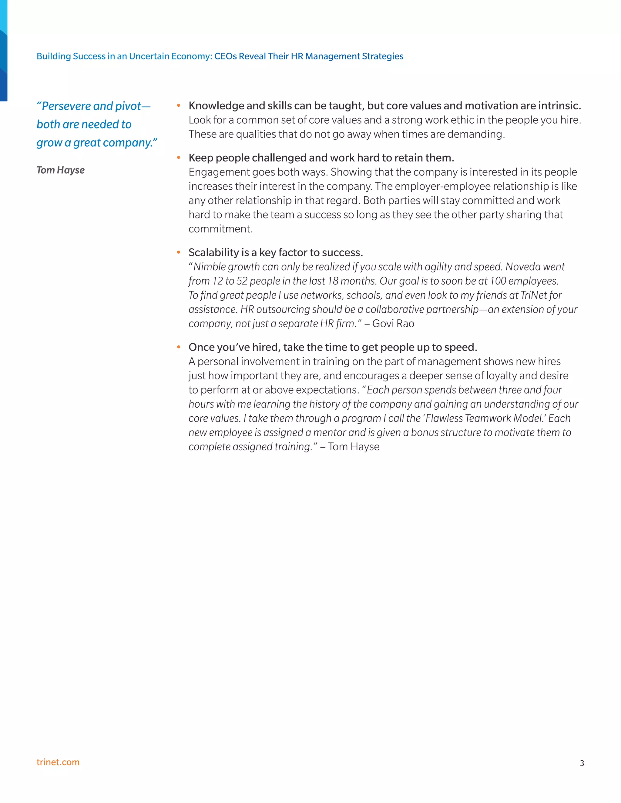 Building Success in an Uncertain Economy: CEOs Reveal Their HR Management Strategies



“Persevere and pivot—          •	 Knowledge and skills can be taught, but core values and motivation are intrinsic.
both are needed to                Look for a common set of core values and a strong work ethic in the people you hire.
                                  These are qualities that do not go away when times are demanding.
grow a great company.”
                               •	 Keep people challenged and work hard to retain them.
Tom Hayse                         Engagement goes both ways. Showing that the company is interested in its people
                                  increases their interest in the company. The employer-employee relationship is like
                                  any other relationship in that regard. Both parties will stay committed and work
                                  hard to make the team a success so long as they see the other party sharing that
                                  commitment.
                               •	 Scalability is a key factor to success.
                                  “Nimble growth can only be realized if you scale with agility and speed. Noveda went
                                  from 12 to 52 people in the last 18 months. Our goal is to soon be at 100 employees.
                                  To find great people I use networks, schools, and even look to my friends at TriNet for
                                  assistance. HR outsourcing should be a collaborative partnership—an extension of your
                                  company, not just a separate HR firm.” – Govi Rao
                               •	 Once you’ve hired, take the time to get people up to speed.
                                  A personal involvement in training on the part of management shows new hires
                                  just how important they are, and encourages a deeper sense of loyalty and desire
                                  to perform at or above expectations. “Each person spends between three and four
                                  hours with me learning the history of the company and gaining an understanding of our
                                  core values. I take them through a program I call the ‘Flawless Teamwork Model.’ Each
                                  new employee is assigned a mentor and is given a bonus structure to motivate them to
                                  complete assigned training.” – Tom Hayse




trinet.com                                                                                                                  3
 
