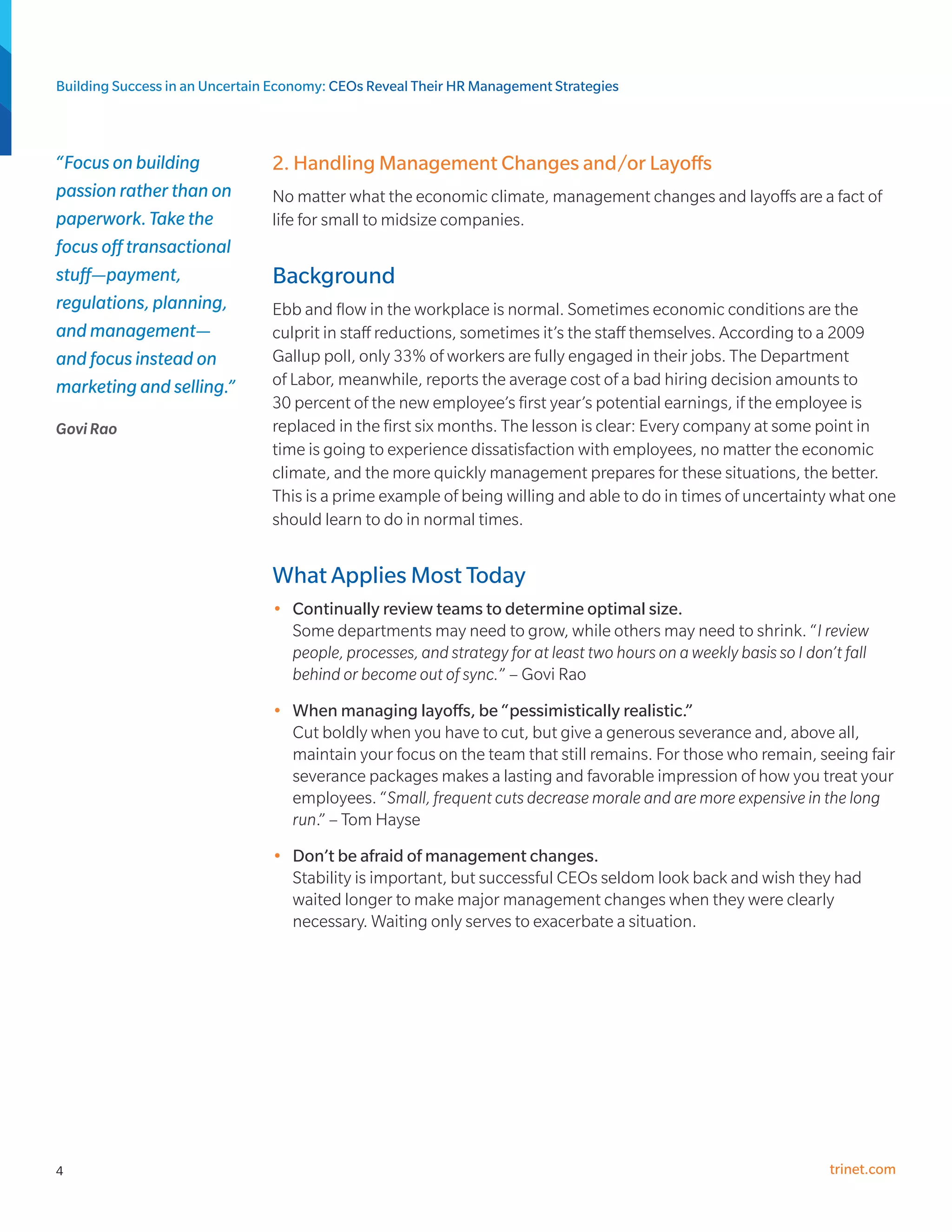 Building Success in an Uncertain Economy: CEOs Reveal Their HR Management Strategies



“Focus on building              2. Handling Management Changes and/or Layoffs
passion rather than on          No matter what the economic climate, management changes and layoffs are a fact of
paperwork. Take the             life for small to midsize companies.
focus off transactional
stuff—payment,                  Background
regulations, planning,          Ebb and flow in the workplace is normal. Sometimes economic conditions are the
and management—                 culprit in staff reductions, sometimes it’s the staff themselves. According to a 2009
and focus instead on            Gallup poll, only 33% of workers are fully engaged in their jobs. The Department
marketing and selling.”         of Labor, meanwhile, reports the average cost of a bad hiring decision amounts to
                                30 percent of the new employee’s first year’s potential earnings, if the employee is
Govi Rao                        replaced in the first six months. The lesson is clear: Every company at some point in
                                time is going to experience dissatisfaction with employees, no matter the economic
                                climate, and the more quickly management prepares for these situations, the better.
                                This is a prime example of being willing and able to do in times of uncertainty what one
                                should learn to do in normal times.


                                What Applies Most Today
                                •	 Continually review teams to determine optimal size.
                                   Some departments may need to grow, while others may need to shrink. “I review
                                   people, processes, and strategy for at least two hours on a weekly basis so I don’t fall
                                   behind or become out of sync.” – Govi Rao
                                •	 When managing layoffs, be “pessimistically realistic.”
                                   Cut boldly when you have to cut, but give a generous severance and, above all,
                                   maintain your focus on the team that still remains. For those who remain, seeing fair
                                   severance packages makes a lasting and favorable impression of how you treat your
                                   employees. “Small, frequent cuts decrease morale and are more expensive in the long
                                   run.” – Tom Hayse
                                •	 Don’t be afraid of management changes.
                                   Stability is important, but successful CEOs seldom look back and wish they had
                                   waited longer to make major management changes when they were clearly
                                   necessary. Waiting only serves to exacerbate a situation.




4                                                                                                                    trinet.com
 