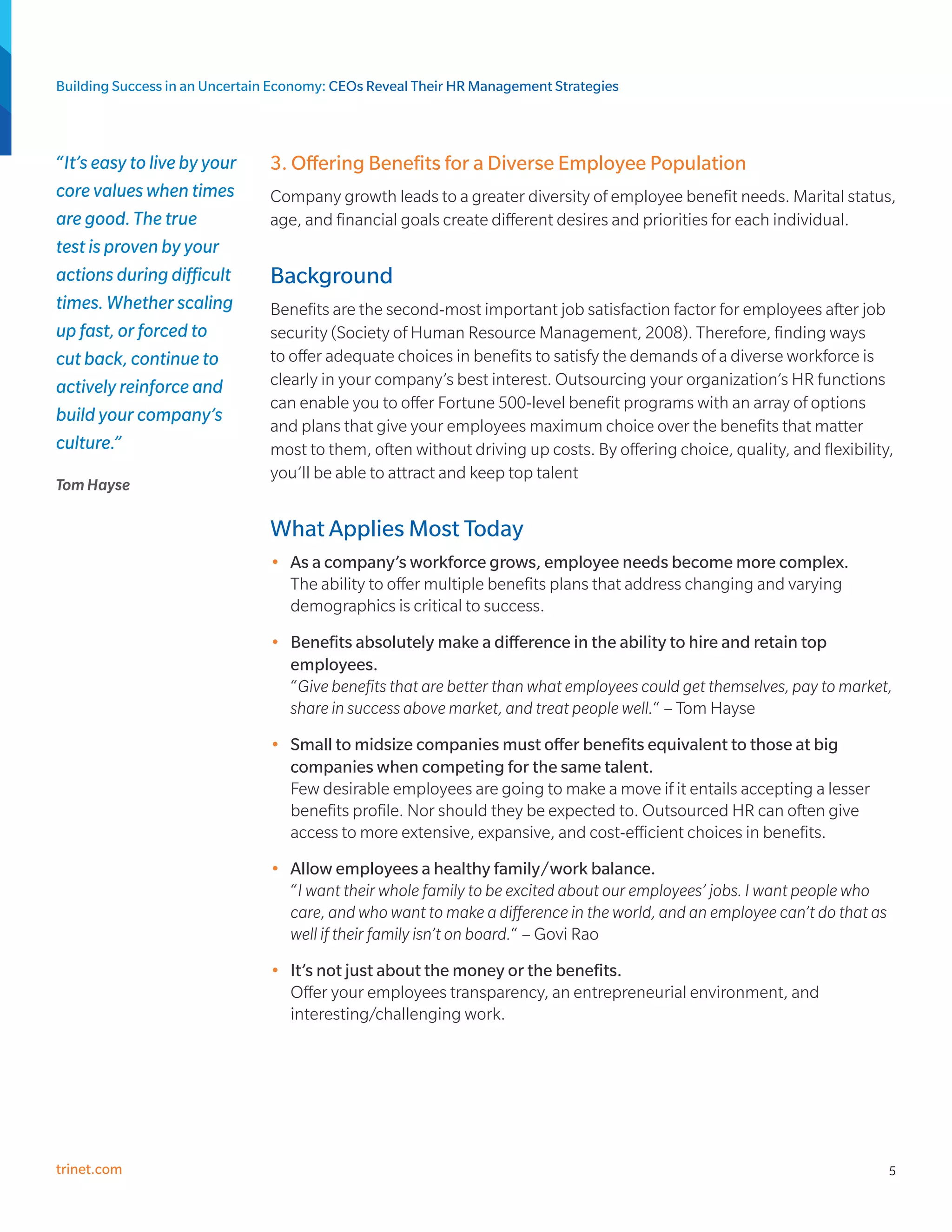 Building Success in an Uncertain Economy: CEOs Reveal Their HR Management Strategies



“It’s easy to live by your     3. Offering Benefits for a Diverse Employee Population
core values when times         Company growth leads to a greater diversity of employee benefit needs. Marital status,
are good. The true             age, and financial goals create different desires and priorities for each individual.
test is proven by your
actions during difficult       Background
times. Whether scaling         Benefits are the second-most important job satisfaction factor for employees after job
up fast, or forced to          security (Society of Human Resource Management, 2008). Therefore, finding ways
cut back, continue to          to offer adequate choices in benefits to satisfy the demands of a diverse workforce is
actively reinforce and         clearly in your company’s best interest. Outsourcing your organization’s HR functions
                               can enable you to offer Fortune 500-level benefit programs with an array of options
build your company’s
                               and plans that give your employees maximum choice over the benefits that matter
culture.”                      most to them, often without driving up costs. By offering choice, quality, and flexibility,
                               you’ll be able to attract and keep top talent
Tom Hayse

                               What Applies Most Today
                               •	 As a company’s workforce grows, employee needs become more complex.
                                  The ability to offer multiple benefits plans that address changing and varying
                                  demographics is critical to success.
                               •	 Benefits absolutely make a difference in the ability to hire and retain top
                                  employees.
                                  “Give benefits that are better than what employees could get themselves, pay to market,
                                  share in success above market, and treat people well.“ – Tom Hayse
                               •	 Small to midsize companies must offer benefits equivalent to those at big
                                  companies when competing for the same talent.
                                  Few desirable employees are going to make a move if it entails accepting a lesser
                                  benefits profile. Nor should they be expected to. Outsourced HR can often give
                                  access to more extensive, expansive, and cost-efficient choices in benefits.
                               •	 Allow employees a healthy family/work balance.
                                  “I want their whole family to be excited about our employees’ jobs. I want people who
                                  care, and who want to make a difference in the world, and an employee can’t do that as
                                  well if their family isn’t on board.“ – Govi Rao
                               •	 It’s not just about the money or the benefits.
                                  Offer your employees transparency, an entrepreneurial environment, and
                                  interesting/challenging work.




trinet.com                                                                                                                 5
 