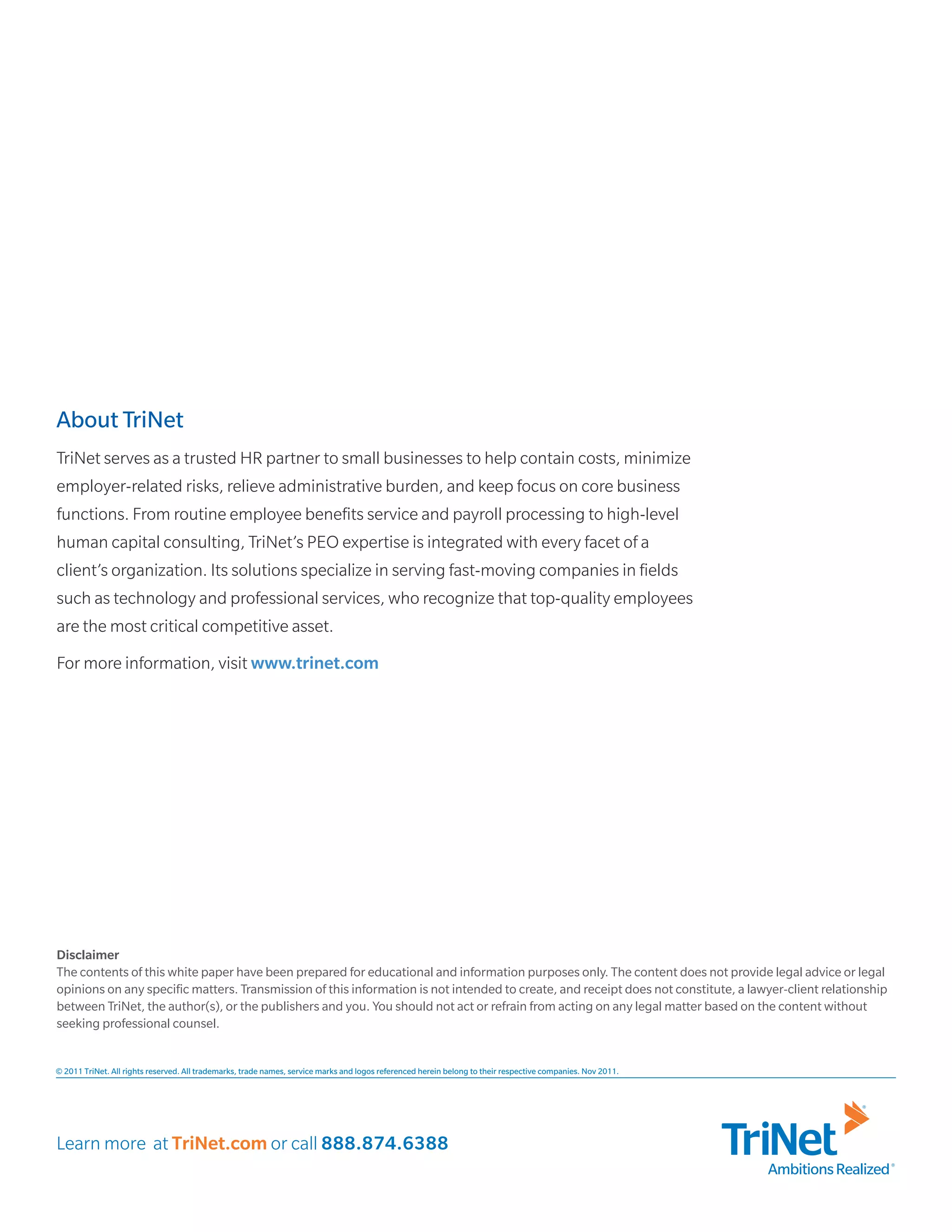 About TriNet
TriNet serves as a trusted HR partner to small businesses to help contain costs, minimize
employer-related risks, relieve administrative burden, and keep focus on core business
functions. From routine employee benefits service and payroll processing to high-level
human capital consulting, TriNet’s PEO expertise is integrated with every facet of a
client’s organization. Its solutions specialize in serving fast-moving companies in fields
such as technology and professional services, who recognize that top-quality employees
are the most critical competitive asset.
For more information, visit www.trinet.com




Disclaimer
The contents of this white paper have been prepared for educational and information purposes only. The content does not provide legal advice or legal
opinions on any specific matters. Transmission of this information is not intended to create, and receipt does not constitute, a lawyer-client relationship
between TriNet, the author(s), or the publishers and you. You should not act or refrain from acting on any legal matter based on the content without
seeking professional counsel.


© 2011 TriNet. All rights reserved. All trademarks, trade names, service marks and logos referenced herein belong to their respective companies. Nov 2011.




Learn more at TriNet.com or call 888.874.6388
                                                                                                                                                             Ambitions Realized
 
