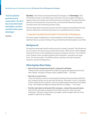 Building Success in an Uncertain Economy: CEOs Reveal Their HR Management Strategies



“Don’t be afraid to             Govi Rao, CEO of East Coast-based Noveda Technologies, and Tom Hayse, CEO
buck the trend of               of ETM-Electromatic on the West Coast, both think of human capital challenges as
                                opportunities to do a better job of doing what they normally do. They agree that best
conservatism. You don’t
                                practices are best practices in any economy, and should be followed during both
have to do what’s been          uncertain times and in booming business cycles.
done before; use these
                                Here we break down these best practices into three categories that address the most
uncertain times to your         common difficulties C-level executives face in an unsettled economic climate.
advantage.”
                                1. Experiencing Significant Growth in the Number of Employees
Govi Rao
                                As human capital management is a vital ingredient in the building of a company, a
                                significant key to success is finding, hiring, and retaining the best people in your field.


                                Background
                                Competitive advantage heavily revolves around a company’s people. They literally are
                                your core asset, the source of your growth and success. Talent-driven and knowledge-
                                intensive firms win in the marketplace by being an employer of choice. This is difficult
                                to do, however, when competing against other employers—perhaps much larger
                                firms—for the same talent. The ability to attract, develop, and retain top talent,
                                therefore, warrants strategic focus.


                                What Applies Most Today
                                •	 Recruit for the entrepreneurial spirit, and growth will follow.
                                   “Always look for creative people who are able to recognize the opportunity in front of
                                   them. Market- and game-changers require a different DNA.” – Govi Rao
                                •	 Don’t be in a rush to hire.
                                   “If you hire based on a person’s resume without looking at their personality and fit with
                                   your company culture, you are stuck with that person. Remember, ‘no one’ in a position
                                   can do a better job than a bad hire. Interview multiple people at least three times before
                                   hiring—don’t forget due diligence and pay attention to red flags.” – Tom Hayse
                                •	 Find the right talent at all levels of the company—not just the executive team.
                                   Also find the right balance between the numbers of senior- and junior-level
                                   employees. Top-heavy organizations can topple, while managers with too many
                                   people to supervise can collapse.




2                                                                                                                   trinet.com
 