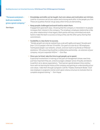 Building Success in an Uncertain Economy: CEOs Reveal Their HR Management Strategies



“Persevere and pivot—          •	 Knowledge and skills can be taught, but core values and motivation are intrinsic.
both are needed to                Look for a common set of core values and a strong work ethic in the people you hire.
                                  These are qualities that do not go away when times are demanding.
grow a great company.”
                               •	 Keep people challenged and work hard to retain them.
Tom Hayse                         Engagement goes both ways. Showing that the company is interested in its people
                                  increases their interest in the company. The employer-employee relationship is like
                                  any other relationship in that regard. Both parties will stay committed and work
                                  hard to make the team a success so long as they see the other party sharing that
                                  commitment.
                               •	 Scalability is a key factor to success.
                                  “Nimble growth can only be realized if you scale with agility and speed. Noveda went
                                  from 12 to 52 people in the last 18 months. Our goal is to soon be at 100 employees.
                                  To find great people I use networks, schools, and even look to my friends at TriNet for
                                  assistance. HR outsourcing should be a collaborative partnership—an extension of your
                                  company, not just a separate HR firm.” – Govi Rao
                               •	 Once you’ve hired, take the time to get people up to speed.
                                  A personal involvement in training on the part of management shows new hires
                                  just how important they are, and encourages a deeper sense of loyalty and desire
                                  to perform at or above expectations. “Each person spends between three and four
                                  hours with me learning the history of the company and gaining an understanding of our
                                  core values. I take them through a program I call the ‘Flawless Teamwork Model.’ Each
                                  new employee is assigned a mentor and is given a bonus structure to motivate them to
                                  complete assigned training.” – Tom Hayse




trinet.com                                                                                                                  3
 