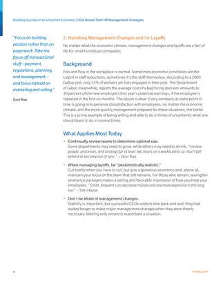 Building Success in an Uncertain Economy: CEOs Reveal Their HR Management Strategies



“Focus on building              2. Handling Management Changes and/or Layoffs
passion rather than on          No matter what the economic climate, management changes and layoffs are a fact of
paperwork. Take the             life for small to midsize companies.
focus off transactional
stuff—payment,                  Background
regulations, planning,          Ebb and flow in the workplace is normal. Sometimes economic conditions are the
and management—                 culprit in staff reductions, sometimes it’s the staff themselves. According to a 2009
and focus instead on            Gallup poll, only 33% of workers are fully engaged in their jobs. The Department
marketing and selling.”         of Labor, meanwhile, reports the average cost of a bad hiring decision amounts to
                                30 percent of the new employee’s first year’s potential earnings, if the employee is
Govi Rao                        replaced in the first six months. The lesson is clear: Every company at some point in
                                time is going to experience dissatisfaction with employees, no matter the economic
                                climate, and the more quickly management prepares for these situations, the better.
                                This is a prime example of being willing and able to do in times of uncertainty what one
                                should learn to do in normal times.


                                What Applies Most Today
                                •	 Continually review teams to determine optimal size.
                                   Some departments may need to grow, while others may need to shrink. “I review
                                   people, processes, and strategy for at least two hours on a weekly basis so I don’t fall
                                   behind or become out of sync.” – Govi Rao
                                •	 When managing layoffs, be “pessimistically realistic.”
                                   Cut boldly when you have to cut, but give a generous severance and, above all,
                                   maintain your focus on the team that still remains. For those who remain, seeing fair
                                   severance packages makes a lasting and favorable impression of how you treat your
                                   employees. “Small, frequent cuts decrease morale and are more expensive in the long
                                   run.” – Tom Hayse
                                •	 Don’t be afraid of management changes.
                                   Stability is important, but successful CEOs seldom look back and wish they had
                                   waited longer to make major management changes when they were clearly
                                   necessary. Waiting only serves to exacerbate a situation.




4                                                                                                                    trinet.com
 