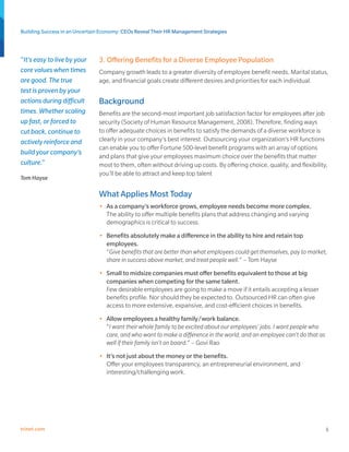 Building Success in an Uncertain Economy: CEOs Reveal Their HR Management Strategies



“It’s easy to live by your     3. Offering Benefits for a Diverse Employee Population
core values when times         Company growth leads to a greater diversity of employee benefit needs. Marital status,
are good. The true             age, and financial goals create different desires and priorities for each individual.
test is proven by your
actions during difficult       Background
times. Whether scaling         Benefits are the second-most important job satisfaction factor for employees after job
up fast, or forced to          security (Society of Human Resource Management, 2008). Therefore, finding ways
cut back, continue to          to offer adequate choices in benefits to satisfy the demands of a diverse workforce is
actively reinforce and         clearly in your company’s best interest. Outsourcing your organization’s HR functions
                               can enable you to offer Fortune 500-level benefit programs with an array of options
build your company’s
                               and plans that give your employees maximum choice over the benefits that matter
culture.”                      most to them, often without driving up costs. By offering choice, quality, and flexibility,
                               you’ll be able to attract and keep top talent
Tom Hayse

                               What Applies Most Today
                               •	 As a company’s workforce grows, employee needs become more complex.
                                  The ability to offer multiple benefits plans that address changing and varying
                                  demographics is critical to success.
                               •	 Benefits absolutely make a difference in the ability to hire and retain top
                                  employees.
                                  “Give benefits that are better than what employees could get themselves, pay to market,
                                  share in success above market, and treat people well.“ – Tom Hayse
                               •	 Small to midsize companies must offer benefits equivalent to those at big
                                  companies when competing for the same talent.
                                  Few desirable employees are going to make a move if it entails accepting a lesser
                                  benefits profile. Nor should they be expected to. Outsourced HR can often give
                                  access to more extensive, expansive, and cost-efficient choices in benefits.
                               •	 Allow employees a healthy family/work balance.
                                  “I want their whole family to be excited about our employees’ jobs. I want people who
                                  care, and who want to make a difference in the world, and an employee can’t do that as
                                  well if their family isn’t on board.“ – Govi Rao
                               •	 It’s not just about the money or the benefits.
                                  Offer your employees transparency, an entrepreneurial environment, and
                                  interesting/challenging work.




trinet.com                                                                                                                 5
 