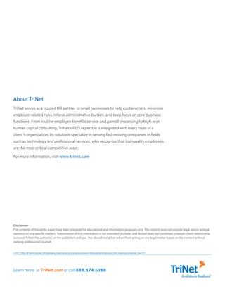 About TriNet
TriNet serves as a trusted HR partner to small businesses to help contain costs, minimize
employer-related risks, relieve administrative burden, and keep focus on core business
functions. From routine employee benefits service and payroll processing to high-level
human capital consulting, TriNet’s PEO expertise is integrated with every facet of a
client’s organization. Its solutions specialize in serving fast-moving companies in fields
such as technology and professional services, who recognize that top-quality employees
are the most critical competitive asset.
For more information, visit www.trinet.com




Disclaimer
The contents of this white paper have been prepared for educational and information purposes only. The content does not provide legal advice or legal
opinions on any specific matters. Transmission of this information is not intended to create, and receipt does not constitute, a lawyer-client relationship
between TriNet, the author(s), or the publishers and you. You should not act or refrain from acting on any legal matter based on the content without
seeking professional counsel.


© 2011 TriNet. All rights reserved. All trademarks, trade names, service marks and logos referenced herein belong to their respective companies. Nov 2011.




Learn more at TriNet.com or call 888.874.6388
                                                                                                                                                             Ambitions Realized
 