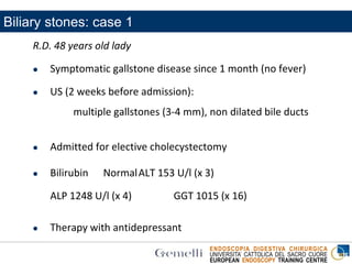 ENDOSCOPIA DIGESTIVA CHIRURGICA
UNIVERSITA’ CATTOLICA DEL SACRO CUORE
EUROPEAN ENDOSCOPY TRAINING CENTRE
Biliary stones: case 1
R.D. 48 years old lady
 Symptomatic gallstone disease since 1 month (no fever)
 US (2 weeks before admission):
multiple gallstones (3-4 mm), non dilated bile ducts
 Admitted for elective cholecystectomy
 Bilirubin NormalALT 153 U/l (x 3)
ALP 1248 U/l (x 4) GGT 1015 (x 16)
 Therapy with antidepressant
 