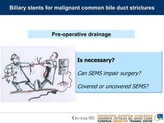 ENDOSCOPIA DIGESTIVA CHIRURGICA
UNIVERSITA’ CATTOLICA DEL SACRO CUORE
EUROPEAN ENDOSCOPY TRAINING CENTRE
Biliary stents for malignant common bile duct strictures
Is necessary?
Can SEMS impair surgery?
Covered or uncovered SEMS?
Pre-operative drainage
 